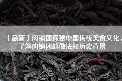 【最新】肉铺团探秘中国传统美食文化，了解肉铺团的做法和历史背景