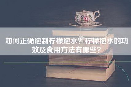 如何正确泡制柠檬泡水？柠檬泡水的功效及食用方法有哪些？