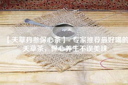 【天草丹参保心茶】- 专家推荐最好喝的天草茶，保心养生不误美味