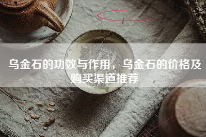 乌金石的功效与作用，乌金石的价格及购买渠道推荐