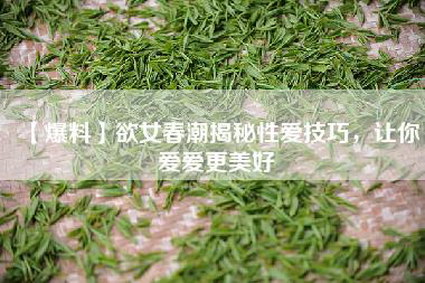 【爆料】欲女春潮揭秘性爱技巧，让你爱爱更美好