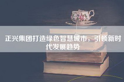 正兴集团打造绿色智慧城市，引领新时代发展趋势