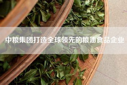 中粮集团打造全球领先的粮油食品企业