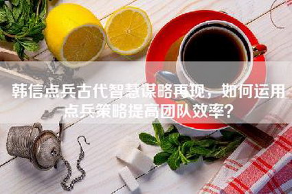 韩信点兵古代智慧谋略再现，如何运用点兵策略提高团队效率？