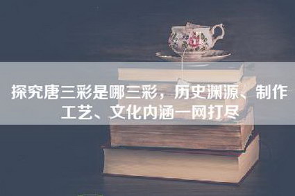 探究唐三彩是哪三彩，历史渊源、制作工艺、文化内涵一网打尽