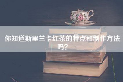 你知道斯里兰卡红茶的特点和制作方法吗？