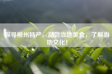 探寻郴州特产，品尝当地美食，了解当地文化！