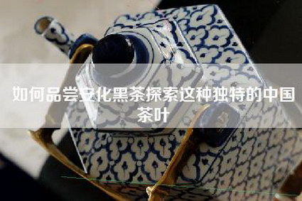 如何品尝安化黑茶探索这种独特的中国茶叶