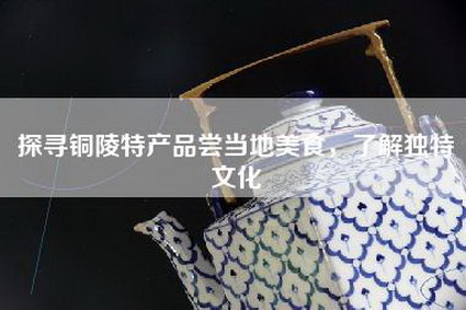 探寻铜陵特产品尝当地美食，了解独特文化