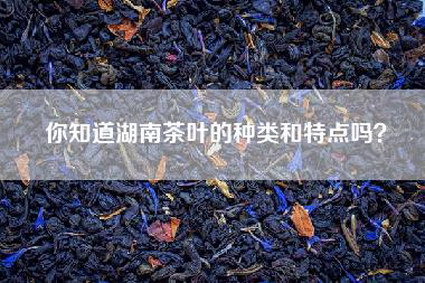你知道湖南茶叶的种类和特点吗？