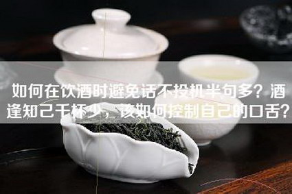 如何在饮酒时避免话不投机半句多？酒逢知己千杯少，该如何控制自己的口舌？