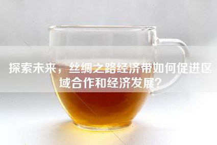 探索未来，丝绸之路经济带如何促进区域合作和经济发展？
