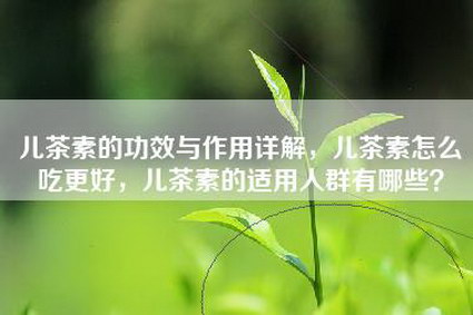 儿茶素的功效与作用详解，儿茶素怎么吃更好，儿茶素的适用人群有哪些？