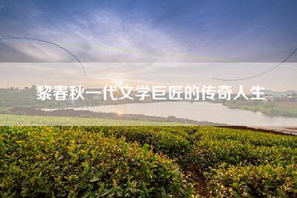 黎春秋一代文学巨匠的传奇人生
