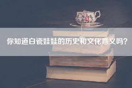 你知道白瓷娃娃的历史和文化意义吗？