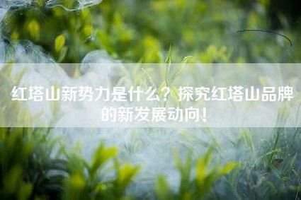 红塔山新势力是什么？探究红塔山品牌的新发展动向！