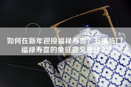 如何在新年迎接福禄寿喜？五福临门、福禄寿喜的象征意义是什么？