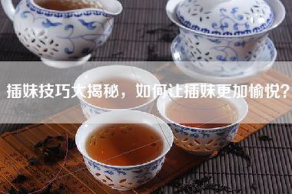 插妹技巧大揭秘，如何让插妹更加愉悦？