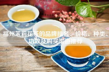 福州茉莉花茶的品牌排名、价格、种类、功效及购买渠道推荐