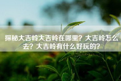 探秘大吉岭大吉岭在哪里？大吉岭怎么去？大吉岭有什么好玩的？