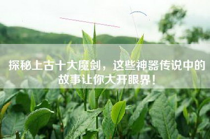 探秘上古十大魔剑，这些神器传说中的故事让你大开眼界！