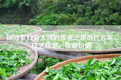 探寻紫砂壶大师的传承之路历代名家、技艺精湛、收藏价值