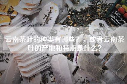 云南茶叶的种类有哪些？，或者云南茶叶的产地和特点是什么？