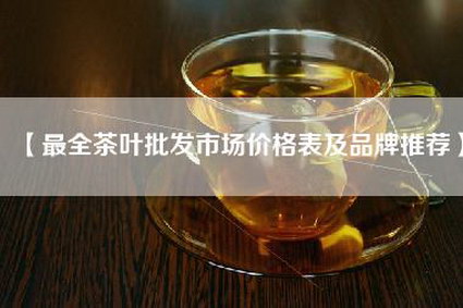【最全茶叶批发市场价格表及品牌推荐】