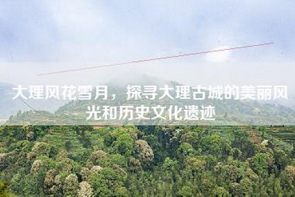 大理风花雪月，探寻大理古城的美丽风光和历史文化遗迹