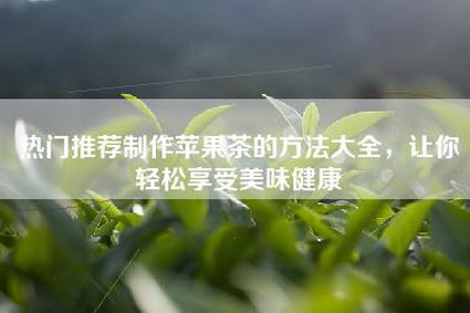 热门推荐制作苹果茶的方法大全，让你轻松享受美味健康