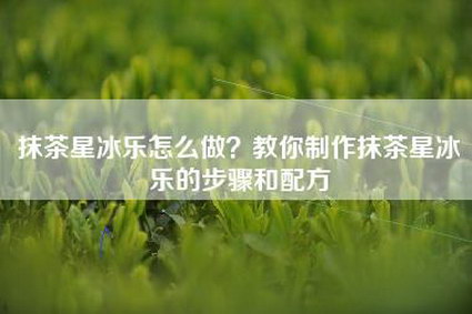 抹茶星冰乐怎么做？教你制作抹茶星冰乐的步骤和配方