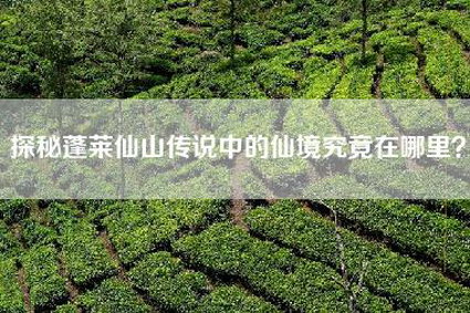 探秘蓬莱仙山传说中的仙境究竟在哪里？