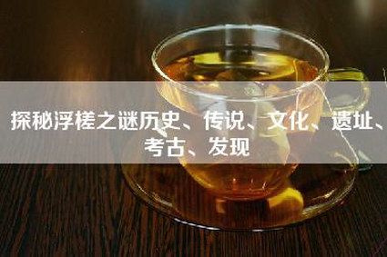 探秘浮槎之谜历史、传说、文化、遗址、考古、发现