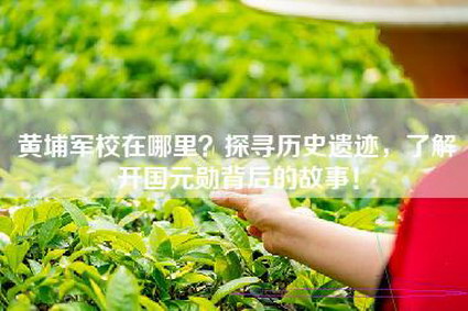 黄埔军校在哪里？探寻历史遗迹，了解开国元勋背后的故事！
