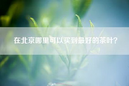 在北京哪里可以买到最好的茶叶？