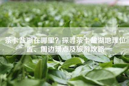 茶卡盐湖在哪里？探寻茶卡盐湖地理位置、周边景点及旅游攻略
