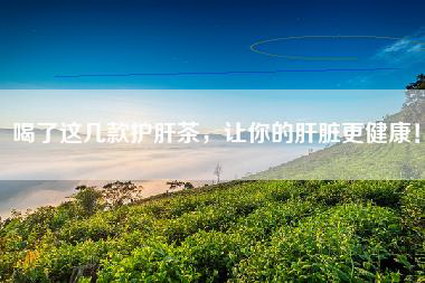 喝了这几款护肝茶，让你的肝脏更健康！