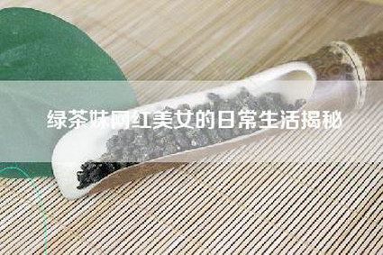 绿茶妹网红美女的日常生活揭秘