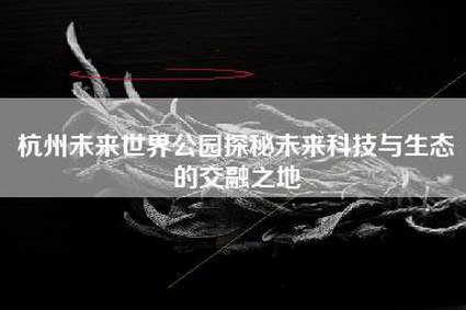 杭州未来世界公园探秘未来科技与生态的交融之地