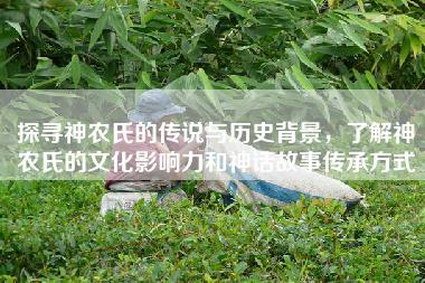 探寻神农氏的传说与历史背景，了解神农氏的文化影响力和神话故事传承方式