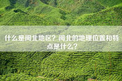 什么是闽北地区？闽北的地理位置和特点是什么？