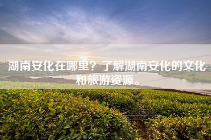 湖南安化在哪里？了解湖南安化的文化和旅游资源。