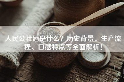人民公社酒是什么？历史背景、生产流程、口感特点等全面解析！