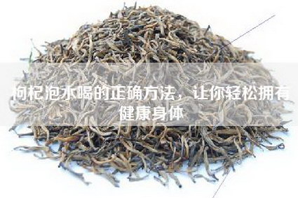 枸杞泡水喝的正确方法，让你轻松拥有健康身体
