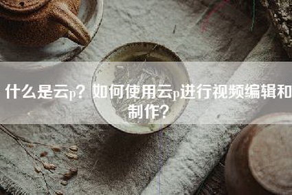 什么是云p？如何使用云p进行视频编辑和制作？