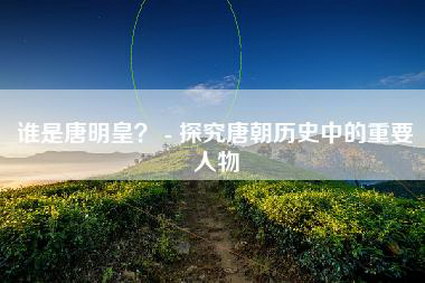 谁是唐明皇？ - 探究唐朝历史中的重要人物