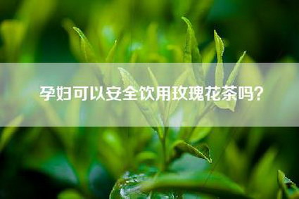 孕妇可以安全饮用玫瑰花茶吗？